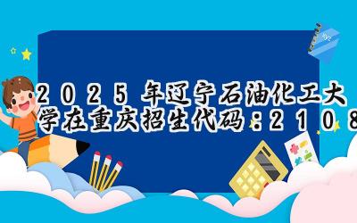 2025年辽宁石油化工大学在重庆招生代码：2108