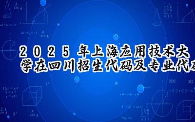 2025年上海应用技术大学在四川招生代码及专业代码