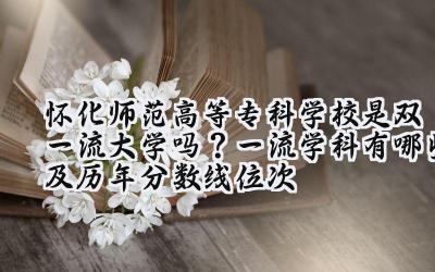 怀化师范高等专科学校是双一流大学吗？一流学科有哪些及历年分数线位次