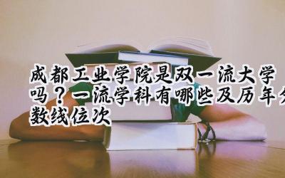 成都工业学院是双一流大学吗？一流学科有哪些及历年分数线位次