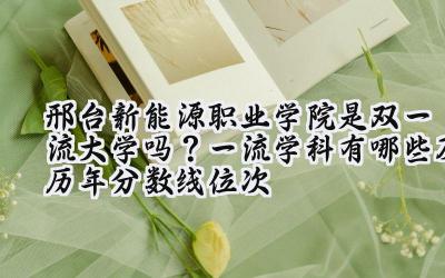 邢台新能源职业学院是双一流大学吗？一流学科有哪些及历年分数线位次