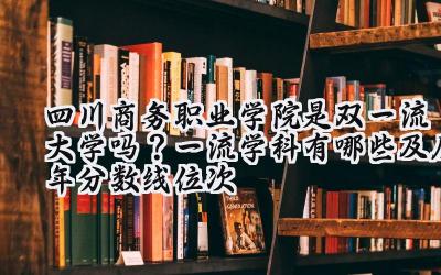 四川商务职业学院是双一流大学吗？一流学科有哪些及历年分数线位次