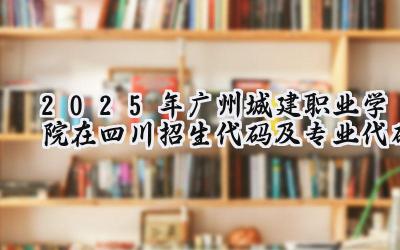 2025年广州城建职业学院在四川招生代码及专业代码