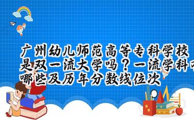 广州幼儿师范高等专科学校是双一流大学吗？一流学科有哪些及历年分数线位次