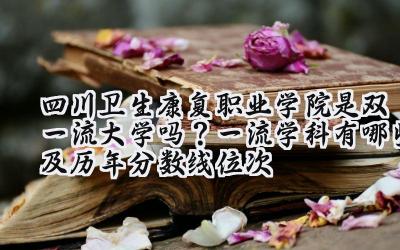 四川卫生康复职业学院是双一流大学吗？一流学科有哪些及历年分数线位次