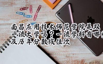 南昌应用技术师范学院是双一流大学吗？一流学科有哪些及历年分数线位次