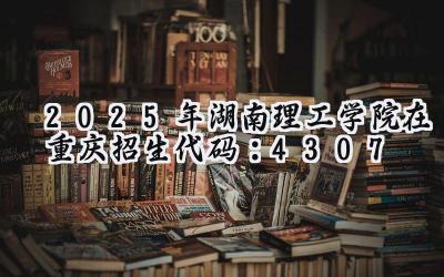 2025年湖南理工学院在重庆招生代码：4307