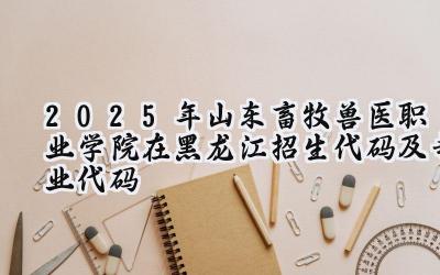 2025年山东畜牧兽医职业学院在黑龙江招生代码及专业代码