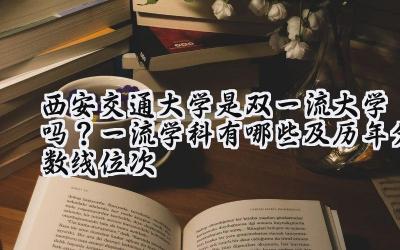西安交通大学是双一流大学吗？一流学科有哪些及历年分数线位次
