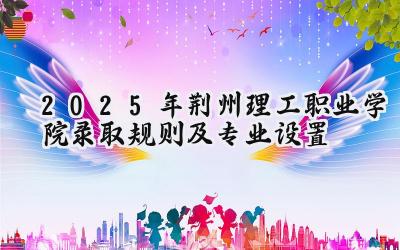 2025年荆州理工职业学院录取规则及专业设置