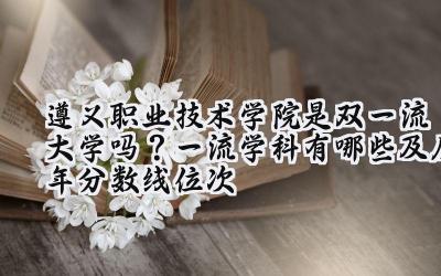 遵义职业技术学院是双一流大学吗？一流学科有哪些及历年分数线位次