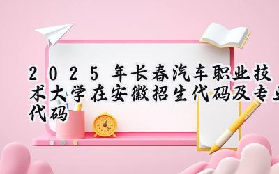 2025年长春汽车职业技术大学在安徽招生代码及专业代码