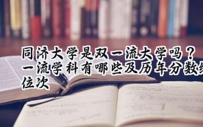 同济大学是双一流大学吗？一流学科有哪些及历年分数线位次