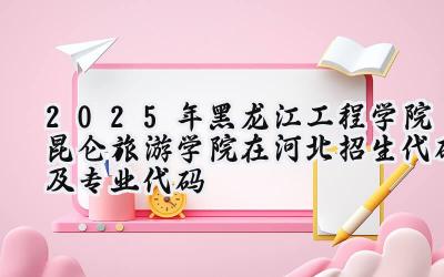2025年黑龙江工程学院昆仑旅游学院在河北招生代码及专业代码