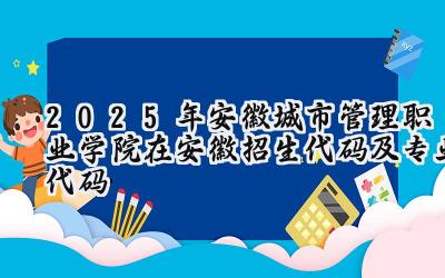 2025年安徽城市管理职业学院在安徽招生代码及专业代码