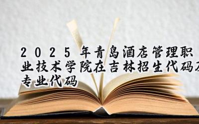 2025年青岛酒店管理职业技术学院在吉林招生代码及专业代码