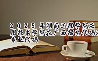 2025年湖南工程学院应用技术学院在广西招生代码及专业代码