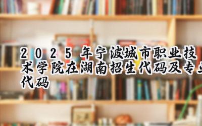 2025年宁波城市职业技术学院在湖南招生代码及专业代码
