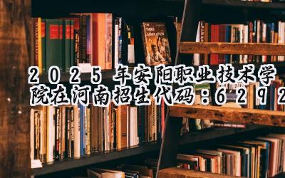 2025年安阳职业技术学院在河南招生代码：6292