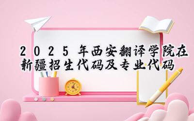 2025年西安翻译学院在新疆招生代码及专业代码