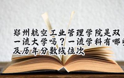 郑州航空工业管理学院是双一流大学吗？一流学科有哪些及历年分数线位次