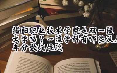 揭阳职业技术学院是双一流大学吗？一流学科有哪些及历年分数线位次