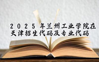 2025年兰州工业学院在天津招生代码及专业代码