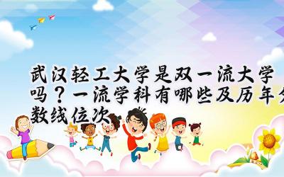 武汉轻工大学是双一流大学吗？一流学科有哪些及历年分数线位次