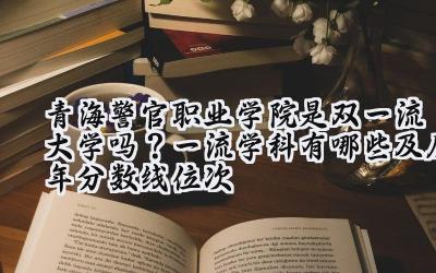 青海警官职业学院是双一流大学吗？一流学科有哪些及历年分数线位次