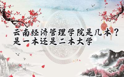 云南经济管理学院是几本？是一本还是二本大学