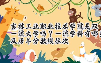 吉林工业职业技术学院是双一流大学吗？一流学科有哪些及历年分数线位次