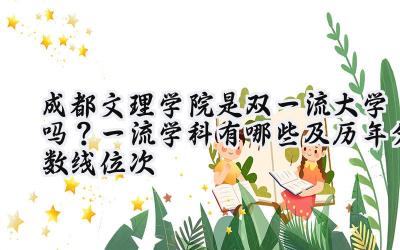 成都文理学院是双一流大学吗？一流学科有哪些及历年分数线位次