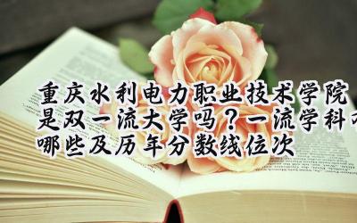 重庆水利电力职业技术学院是双一流大学吗？一流学科有哪些及历年分数线位次