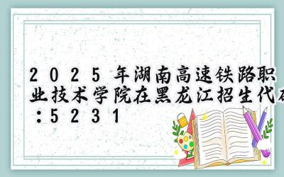 2025年湖南高速铁路职业技术学院在黑龙江招生代码：5231