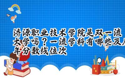 济源职业技术学院是双一流大学吗？一流学科有哪些及历年分数线位次