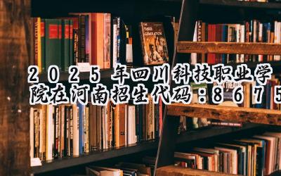 2025年四川科技职业学院在河南招生代码：8675