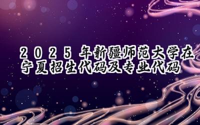 2025年新疆师范大学在宁夏招生代码及专业代码