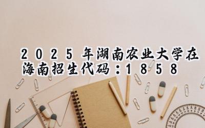 2025年湖南农业大学在海南招生代码：1858