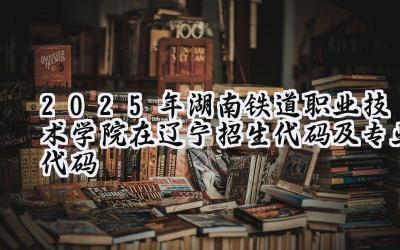 2025年湖南铁道职业技术学院在辽宁招生代码及专业代码