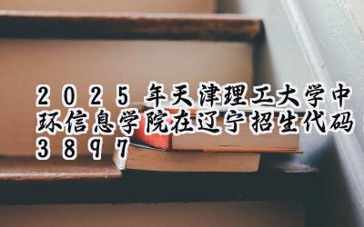 2025年天津理工大学中环信息学院在辽宁招生代码：3897