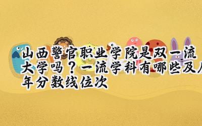 山西警官职业学院是双一流大学吗？一流学科有哪些及历年分数线位次