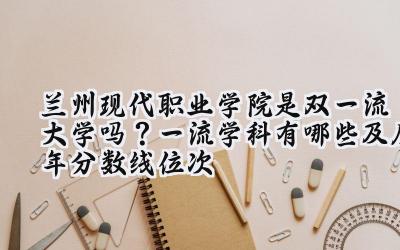 兰州现代职业学院是双一流大学吗？一流学科有哪些及历年分数线位次