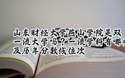山东财经大学燕山学院是双一流大学吗？一流学科有哪些及历年分数线位次