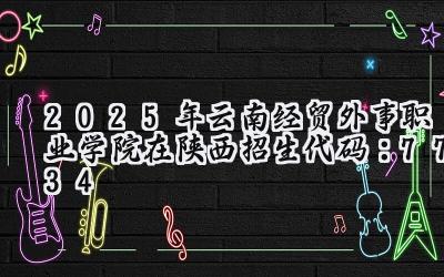 2025年云南经贸外事职业学院在陕西招生代码：7734