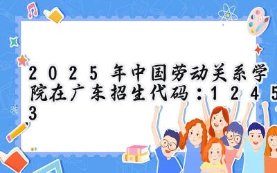 2025年中国劳动关系学院在广东招生代码：12453
