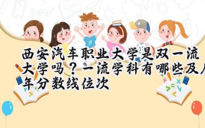 西安汽车职业大学是双一流大学吗？一流学科有哪些及历年分数线位次