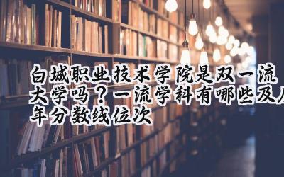白城职业技术学院是双一流大学吗？一流学科有哪些及历年分数线位次