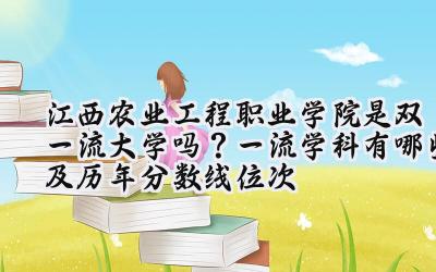 江西农业工程职业学院是双一流大学吗？一流学科有哪些及历年分数线位次
