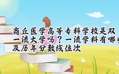 商丘医学高等专科学校是双一流大学吗？一流学科有哪些及历年分数线位次