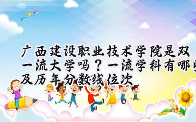 广西建设职业技术学院是双一流大学吗？一流学科有哪些及历年分数线位次